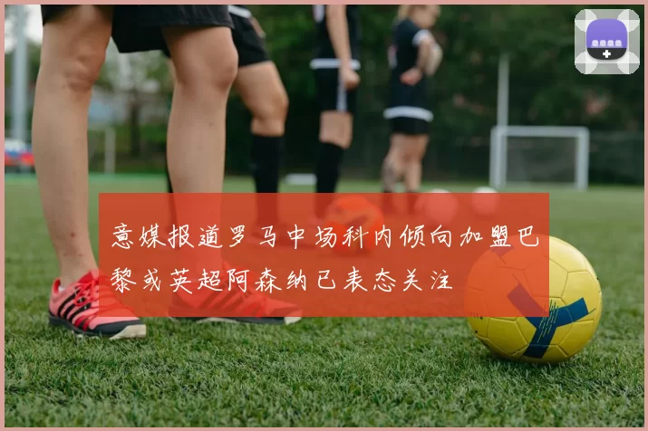 意媒报道罗马中场科内倾向加盟巴黎或英超阿森纳已表态关注